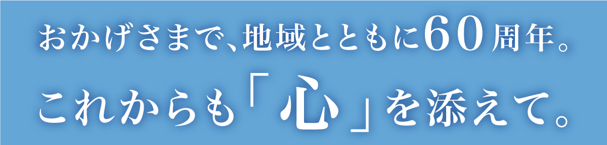 おかげさまで地域とともに60周年。これからも「心」を添えて。