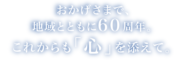 おかげさまで地域とともに60周年。これからも「心」を添えて。