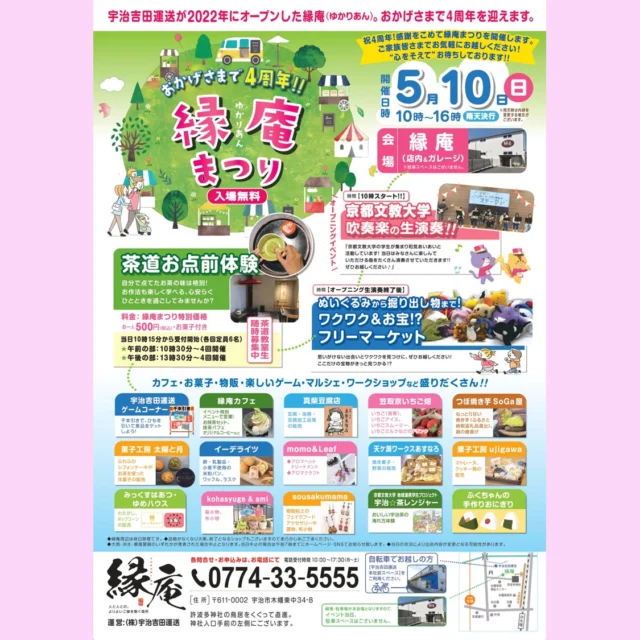 おかげさまで縁庵（ゆかりあん）が
4周年を迎えます🎉
感謝の気持ちをこめて
今年も「縁庵まつり」開催いたします✨
　
▼日時
5月10日（日）　10：00～16：00
▼場所
縁庵（店内＆ガレージ）　宇治市木幡東中34-8
※当日は駐車スペースがございません。
徒歩または自転車にてお越しくださいませ。
　
ー・－・－・－・－・－・－・－・－・－・－・－・－
◆茶道お点前体験◆
自分で点てたお茶の味は格別！
お作法も楽しく学べる、心安らぐひとときを過ごしてみませんか？
　
▼時間▼
当日10:15～受付開始（各回定員6名）
【午前】10:30～　4回
【午後】13:30～　4回
　
▼料金▼
縁庵まつり特別価格！お一人500円（税込）お菓子付き  ◆京都文教大学の吹奏楽の生演奏◆（オープニング10:00～）
昨年に引き続き、2回目のご出演です！
ぜひオープニングからお越しください🎵
　
◆フリーマーケット◆（オープニング終了後～）
ぬいぐるみから掘り出し物まで！
ここだけの宝物がきっと見つかる⁉️
　
◆マルシェ◆
【宇治吉田運送ゲームコーナー】
ひもを引いて景品をゲットしよう😁  【縁庵カフェ】
イベント特別メニューで営業！お抹茶セット、抹茶パフェ、オリジナルコーヒーなど  【真柴豆腐店】　@mashibatofu
豆腐・油揚・豆腐加工品等の販売  【笠取京いちご畑】　@kyo_ichigo_batake
いちご（青果）、いちごアイス、いちごスムージー、いちごミルクなどのドリンク  【つぼ焼き芋 SoGa屋】　@ujioimo
ねっとり甘い焼き芋（ふるさと納税返礼品選出）、鶏の唐揚げ  【菓子工房 太陽と月】　@latelier_soleiletlune
ふわふわシフォンケーキやお茶を使った洋菓子の販売  【イーデライツ】　@e_delights.kyoto
卵・乳製品・小麦不使用の米粉パン、ワッフル、ラスク  【momo＆Leaf】　@nailsalon.momo_ai @leaf_uji
アロマヘッドトリートメント、アロマクラフト  【天ケ瀬ワークスあすなろ】
焼き菓子の販売、野菜の販売  【菓子工房ujigawa】
マドレーヌ、クッキー等の販売  【みっくすはあつ・ゆめハウス】
わたがし、ポップコーンの販売  【kohasyuge ＆ ami】　＠harmonykohata
編み物、布小物  【sousakumama】　＠sousakumama
樹脂粘土のフェイクフードアクセサリーや置物、布小物  【宇治☆茶レンジャー】
おいしい宇治茶の淹れ方体験  【ふくちゃんの手作りおにぎり】  ぜひ、ご家族皆さまで
お気軽にお越しください♪
”心をそえて”お待ちしております！！
ー・－・－・－・－・－・－・－・－・－・－・－・－　
各お問合せはお電話にて
電話受付時間10:00～17:30（月～土）
☎ 0774-33-5555
運営：（株）宇治吉田運送